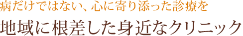 病だけではない、心に寄り添った診療を。地域に根差した身近なクリニック